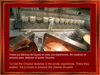 Visitar las fábricas de Queso es toda una experiencia. Ahí explican el proceso para  elaborar el queso Gruyére.  To visit the Cheese factories is the whole experience. There they explain  the process to prepare the cheese Gruyére 