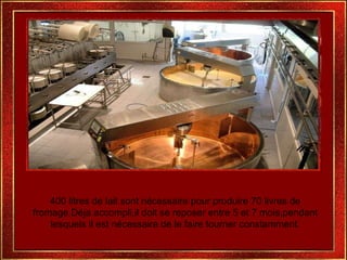 400 litres de lait sont nécessaire pour produire 70 livres de fromage.Déja accompli,il doit se reposer entre 5 et 7 mois,pendant lesquels il est nécessaire de le faire tourner constamment. 