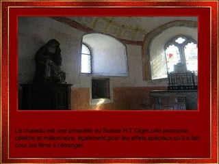 Le chateau est une propriété du Suisse H.T.Giger,une personne célèbre et millionnaire, également,pour les effets spéciaux qu’il a fait pour les films à l’étranger. 