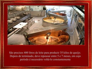 São precisos 400 litros de leite para produzir 35 kilos de queijo.  Depois de terminado, deve repousar entre 5 e 7 meses, em cujo período é necessário voltá-lo constantemente 