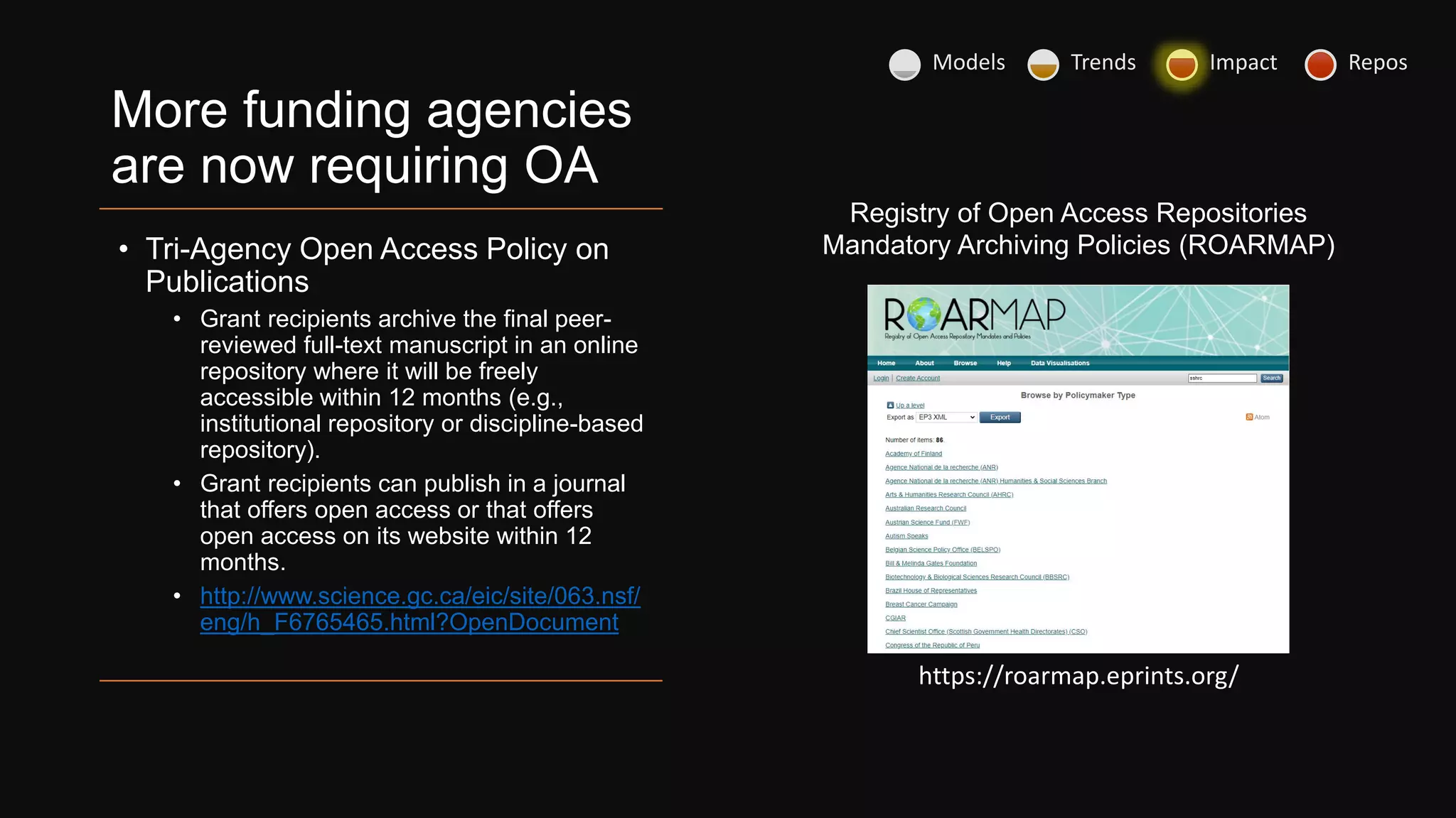 More funding agencies
are now requiring OA
• Tri-Agency Open Access Policy on
Publications
• Grant recipients archive the final peer-
reviewed full-text manuscript in an online
repository where it will be freely
accessible within 12 months (e.g.,
institutional repository or discipline-based
repository).
• Grant recipients can publish in a journal
that offers open access or that offers
open access on its website within 12
months.
• http://www.science.gc.ca/eic/site/063.nsf/
eng/h_F6765465.html?OpenDocument
https://roarmap.eprints.org/
Registry of Open Access Repositories
Mandatory Archiving Policies (ROARMAP)
Models Trends Impact Repos
 