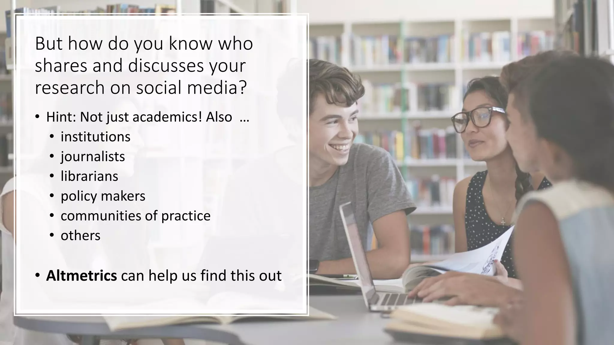 But how do you know who
shares and discusses your
research on social media?
• Hint: Not just academics! Also …
• institutions
• journalists
• librarians
• policy makers
• communities of practice
• others
• Altmetrics can help us find this out
 
