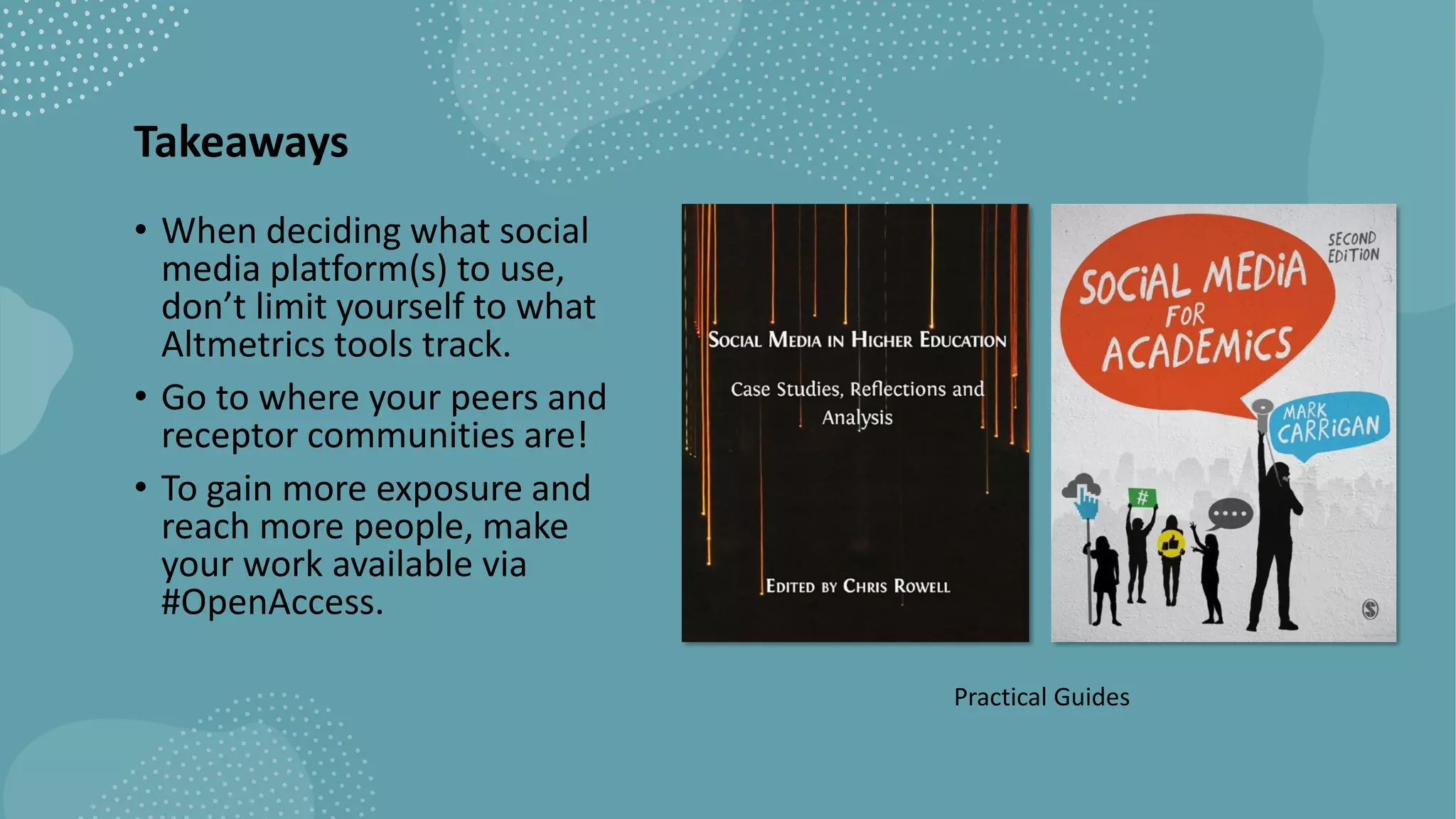 Takeaways
• When deciding what social
media platform(s) to use,
don’t limit yourself to what
Altmetrics tools track.
• Go to where your peers and
receptor communities are!
• To gain more exposure and
reach more people, make
your work available via
#OpenAccess.
Practical Guides
 