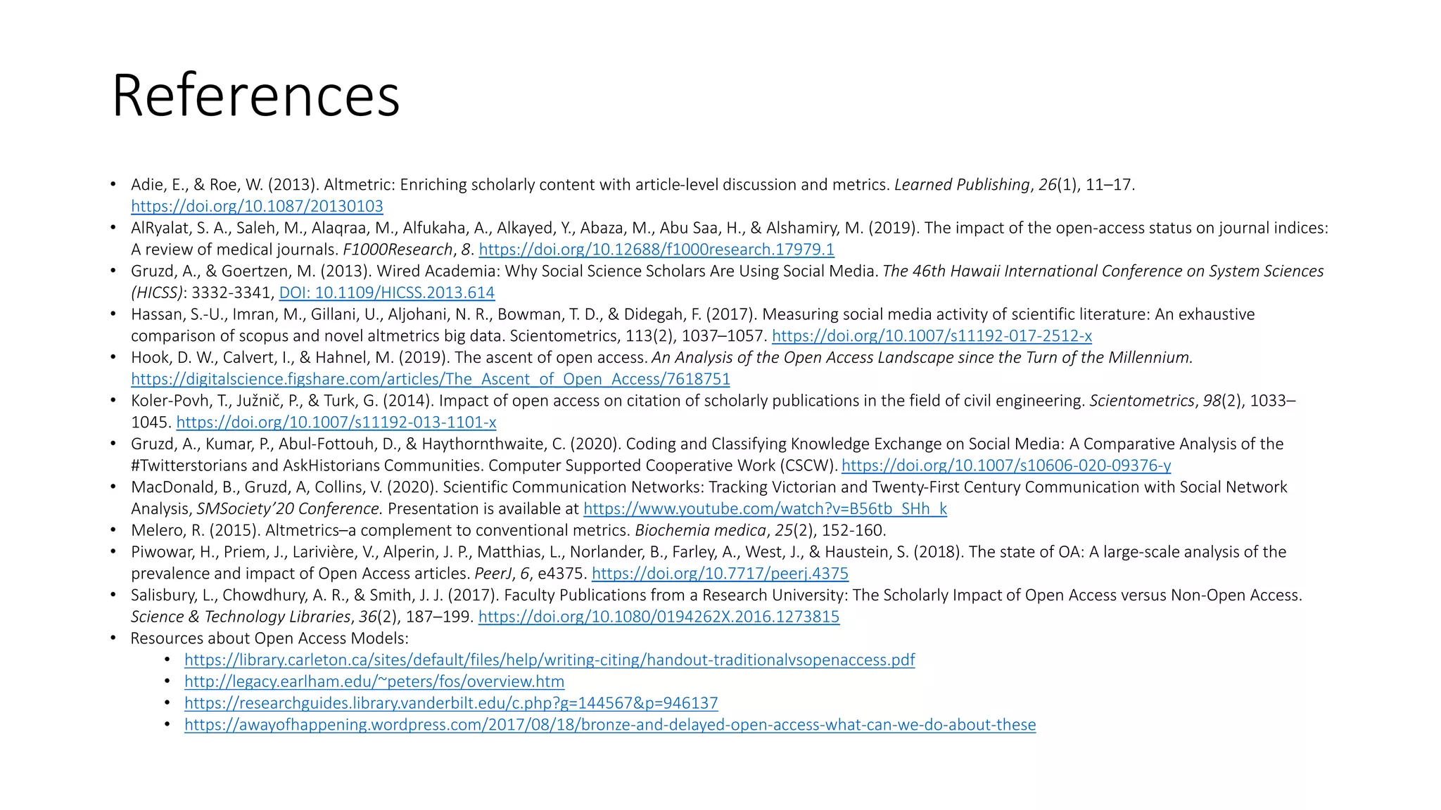 References
• Adie, E., & Roe, W. (2013). Altmetric: Enriching scholarly content with article-level discussion and metrics. Learned Publishing, 26(1), 11–17.
https://doi.org/10.1087/20130103
• AlRyalat, S. A., Saleh, M., Alaqraa, M., Alfukaha, A., Alkayed, Y., Abaza, M., Abu Saa, H., & Alshamiry, M. (2019). The impact of the open-access status on journal indices:
A review of medical journals. F1000Research, 8. https://doi.org/10.12688/f1000research.17979.1
• Gruzd, A., & Goertzen, M. (2013). Wired Academia: Why Social Science Scholars Are Using Social Media. The 46th Hawaii International Conference on System Sciences
(HICSS): 3332-3341, DOI: 10.1109/HICSS.2013.614
• Hassan, S.-U., Imran, M., Gillani, U., Aljohani, N. R., Bowman, T. D., & Didegah, F. (2017). Measuring social media activity of scientific literature: An exhaustive
comparison of scopus and novel altmetrics big data. Scientometrics, 113(2), 1037–1057. https://doi.org/10.1007/s11192-017-2512-x
• Hook, D. W., Calvert, I., & Hahnel, M. (2019). The ascent of open access. An Analysis of the Open Access Landscape since the Turn of the Millennium.
https://digitalscience.figshare.com/articles/The_Ascent_of_Open_Access/7618751
• Koler-Povh, T., Južnič, P., & Turk, G. (2014). Impact of open access on citation of scholarly publications in the field of civil engineering. Scientometrics, 98(2), 1033–
1045. https://doi.org/10.1007/s11192-013-1101-x
• Gruzd, A., Kumar, P., Abul-Fottouh, D., & Haythornthwaite, C. (2020). Coding and Classifying Knowledge Exchange on Social Media: A Comparative Analysis of the
#Twitterstorians and AskHistorians Communities. Computer Supported Cooperative Work (CSCW). https://doi.org/10.1007/s10606-020-09376-y
• MacDonald, B., Gruzd, A, Collins, V. (2020). Scientific Communication Networks: Tracking Victorian and Twenty-First Century Communication with Social Network
Analysis, SMSociety’20 Conference. Presentation is available at https://www.youtube.com/watch?v=B56tb_SHh_k
• Melero, R. (2015). Altmetrics–a complement to conventional metrics. Biochemia medica, 25(2), 152-160.
• Piwowar, H., Priem, J., Larivière, V., Alperin, J. P., Matthias, L., Norlander, B., Farley, A., West, J., & Haustein, S. (2018). The state of OA: A large-scale analysis of the
prevalence and impact of Open Access articles. PeerJ, 6, e4375. https://doi.org/10.7717/peerj.4375
• Salisbury, L., Chowdhury, A. R., & Smith, J. J. (2017). Faculty Publications from a Research University: The Scholarly Impact of Open Access versus Non-Open Access.
Science & Technology Libraries, 36(2), 187–199. https://doi.org/10.1080/0194262X.2016.1273815
• Resources about Open Access Models:
• https://library.carleton.ca/sites/default/files/help/writing-citing/handout-traditionalvsopenaccess.pdf
• http://legacy.earlham.edu/~peters/fos/overview.htm
• https://researchguides.library.vanderbilt.edu/c.php?g=144567&p=946137
• https://awayofhappening.wordpress.com/2017/08/18/bronze-and-delayed-open-access-what-can-we-do-about-these
 