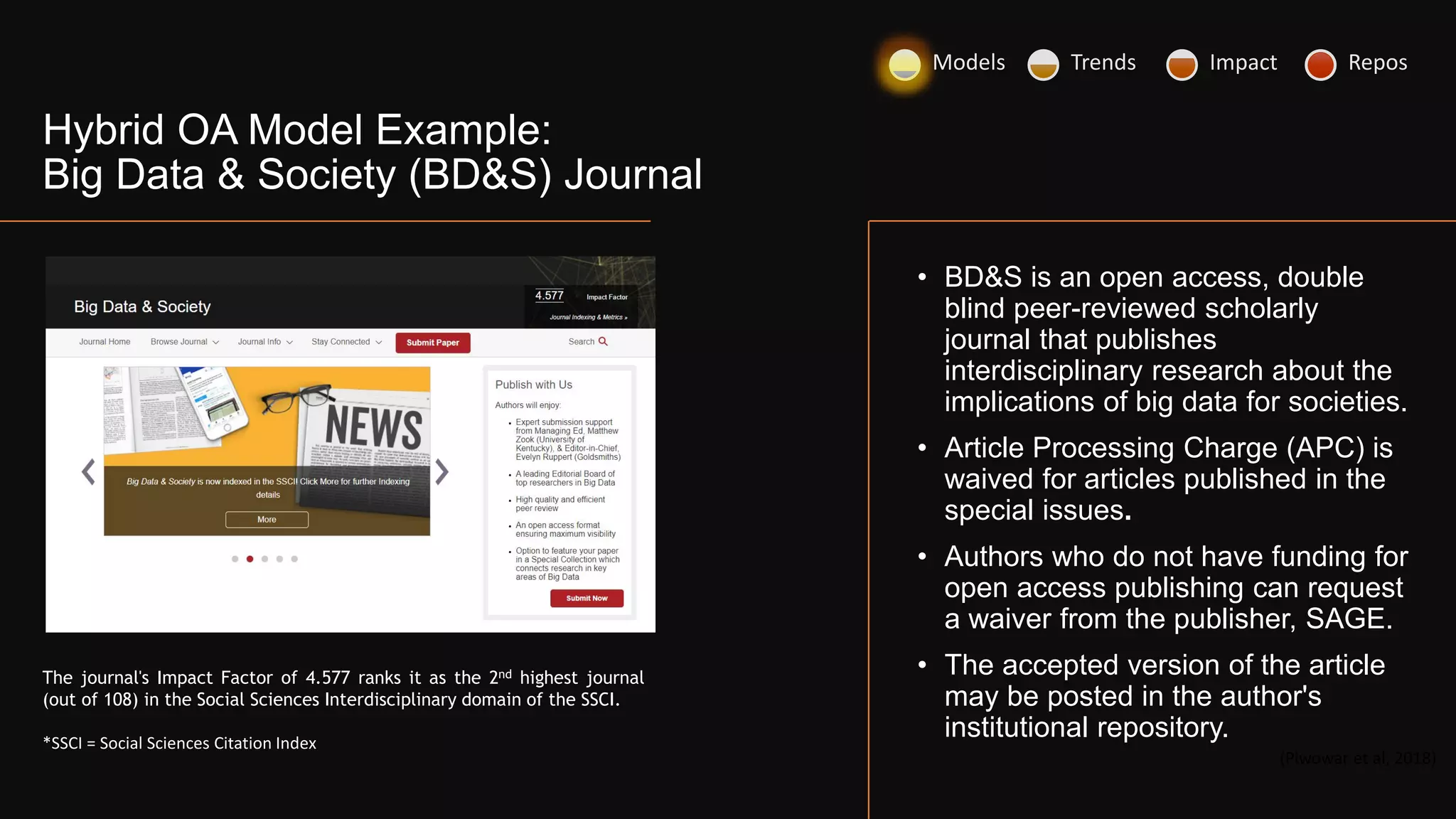 • BD&S is an open access, double
blind peer-reviewed scholarly
journal that publishes
interdisciplinary research about the
implications of big data for societies.
• Article Processing Charge (APC) is
waived for articles published in the
special issues.
• Authors who do not have funding for
open access publishing can request
a waiver from the publisher, SAGE.
• The accepted version of the article
may be posted in the author's
institutional repository.
(Piwowar et al, 2018)
The journal's Impact Factor of 4.577 ranks it as the 2nd highest journal
(out of 108) in the Social Sciences Interdisciplinary domain of the SSCI.
*SSCI = Social Sciences Citation Index
Hybrid OA Model Example:
Big Data & Society (BD&S) Journal
Models Trends Impact Repos
 