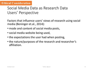 Social Media Data as Research Data
Users’ Perspective
Factors that influence users’ views of research using social
media (Beninger et.al., 2014):
• mode and content of social media posts,
• social media website being used,
• the expectations the user had when posting,
• the nature/purposes of the research and researcher’s
affiliation.
Anatoliy Gruzd 33
Ethical Consideration
Twitter: @gruzd
 