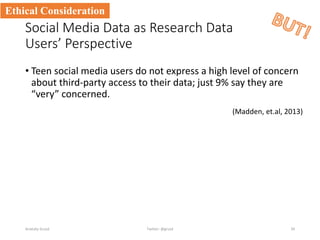 Social Media Data as Research Data
Users’ Perspective
• Teen social media users do not express a high level of concern
about third-party access to their data; just 9% say they are
“very” concerned.
Anatoliy Gruzd 34
Ethical Consideration
Twitter: @gruzd
(Madden, et.al, 2013)
 