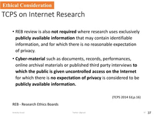 TCPS on Internet Research
• REB review is also not required where research uses exclusively
publicly available information that may contain identifiable
information, and for which there is no reasonable expectation
of privacy.
• Cyber-material such as documents, records, performances,
online archival materials or published third party interviews to
which the public is given uncontrolled access on the Internet
for which there is no expectation of privacy is considered to be
publicly available information.
(TCPS 2014 Ed,p.16)
37
Ethical Consideration
Anatoliy Gruzd Twitter: @gruzd 37
REB - Research Ethics Boards
 