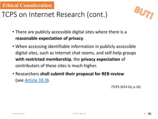 TCPS on Internet Research (cont.)
• There are publicly accessible digital sites where there is a
reasonable expectation of privacy.
• When accessing identifiable information in publicly accessible
digital sites, such as Internet chat rooms, and self-help groups
with restricted membership, the privacy expectation of
contributors of these sites is much higher.
• Researchers shall submit their proposal for REB review
(see Article 10.3).
(TCPS 2014 Ed, p.16)
38
Ethical Consideration
Anatoliy Gruzd Twitter: @gruzd 38
 