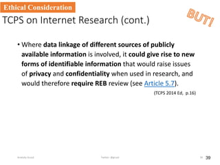 TCPS on Internet Research (cont.)
• Where data linkage of different sources of publicly
available information is involved, it could give rise to new
forms of identifiable information that would raise issues
of privacy and confidentiality when used in research, and
would therefore require REB review (see Article 5.7).
(TCPS 2014 Ed, p.16)
39
Ethical Consideration
Anatoliy Gruzd Twitter: @gruzd 39
 