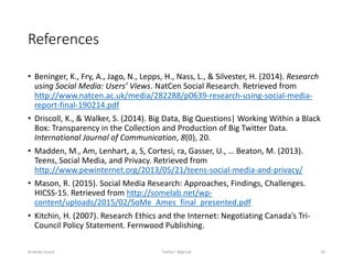 References
• Beninger, K., Fry, A., Jago, N., Lepps, H., Nass, L., & Silvester, H. (2014). Research
using Social Media: Users’ Views. NatCen Social Research. Retrieved from
http://www.natcen.ac.uk/media/282288/p0639-research-using-social-media-
report-final-190214.pdf
• Driscoll, K., & Walker, S. (2014). Big Data, Big Questions| Working Within a Black
Box: Transparency in the Collection and Production of Big Twitter Data.
International Journal of Communication, 8(0), 20.
• Madden, M., Am, Lenhart, a, S, Cortesi, ra, Gasser, U., … Beaton, M. (2013).
Teens, Social Media, and Privacy. Retrieved from
http://www.pewinternet.org/2013/05/21/teens-social-media-and-privacy/
• Mason, R. (2015). Social Media Research: Approaches, Findings, Challenges.
HICSS-15. Retrieved from http://somelab.net/wp-
content/uploads/2015/02/SoMe_Ames_final_presented.pdf
• Kitchin, H. (2007). Research Ethics and the Internet: Negotiating Canada’s Tri-
Council Policy Statement. Fernwood Publishing.
Anatoliy Gruzd Twitter: @gruzd 42
 