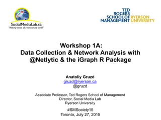 Workshop 1A:
Data Collection & Network Analysis with
@Netlytic & the iGraph R Package
Anatoliy Gruzd
gruzd@ryerson.ca
@gruzd
Associate Professor, Ted Rogers School of Management
Director, Social Media Lab
Ryerson University
#SMSociety15
Toronto, July 27, 2015
 