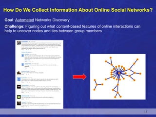 Goal: Automated Networks Discovery
Challenge: Figuring out what content-based features of online interactions can
help to uncover nodes and ties between group members
How Do We Collect Information About Online Social Networks?
16
 