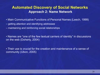 • Main Communicative Functions of Personal Names (Leech, 1999)
– getting attention and identifying addressee
– maintaining and reinforcing social relationships
• Names are “one of the few textual carriers of identity” in discussions
on the web (Doherty, 2004)
• Their use is crucial for the creation and maintenance of a sense of
community (Ubon, 2005)
Automated Discovery of Social Networks
Approach 2: Name Network
24
 