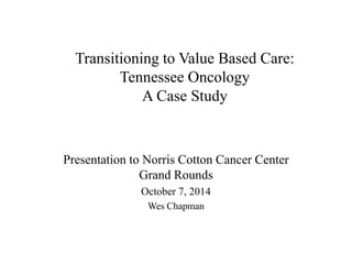 Transitioning to Value Based Care: 
Tennessee Oncology 
A Case Study 
Presentation to Norris Cotton Cancer Center 
Grand Rounds 
October 7, 2014 
Wes Chapman 
 