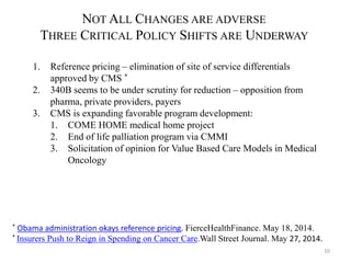 10 
NOTALL CHANGES ARE ADVERSE 
THREE CRITICAL POLICY SHIFTS ARE UNDERWAY 
1. Reference pricing – elimination of site of service differentials 
approved by CMS * 
2. 340B seems to be under scrutiny for reduction – opposition from 
pharma, private providers, payers 
3. CMS is expanding favorable program development: 
1. COME HOME medical home project 
2. End of life palliation program via CMMI 
3. Solicitation of opinion for Value Based Care Models in Medical 
Oncology 
* Obama administration okays reference pricing. FierceHealthFinance. May 18, 2014. 
* Insurers Push to Reign in Spending on Cancer Care.Wall Street Journal. May 27, 2014. 
 