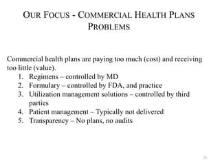 15 
OUR FOCUS - COMMERCIAL HEALTH PLANS 
PROBLEMS 
Commercial health plans are paying too much (cost) and receiving 
too little (value). 
1. Regimens – controlled by MD 
2. Formulary – controlled by FDA, and practice 
3. Utilization management solutions – controlled by third 
parties 
4. Patient management – Typically not delivered 
5. Transparency – No plans, no audits 
 