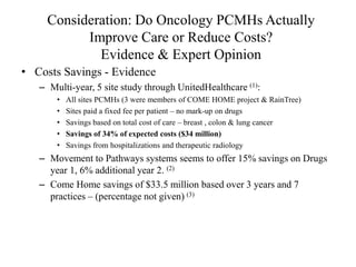 Consideration: Do Oncology PCMHs Actually 
Improve Care or Reduce Costs? 
Evidence & Expert Opinion 
• Costs Savings - Evidence 
– Multi-year, 5 site study through UnitedHealthcare (1): 
• All sites PCMHs (3 were members of COME HOME project & RainTree) 
• Sites paid a fixed fee per patient – no mark-up on drugs 
• Savings based on total cost of care – breast , colon & lung cancer 
• Savings of 34% of expected costs ($34 million) 
• Savings from hospitalizations and therapeutic radiology 
– Movement to Pathways systems seems to offer 15% savings on Drugs 
year 1, 6% additional year 2. (2) 
– Come Home savings of $33.5 million based over 3 years and 7 
practices – (percentage not given) (3) 
 