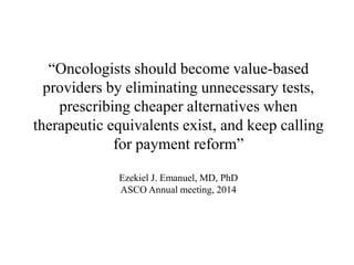 “Oncologists should become value-based 
providers by eliminating unnecessary tests, 
prescribing cheaper alternatives when 
therapeutic equivalents exist, and keep calling 
for payment reform” 
Ezekiel J. Emanuel, MD, PhD 
ASCO Annual meeting, 2014 
 