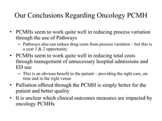 Our Conclusions Regarding Oncology PCMH 
• PCMHs seem to work quite well in reducing process variation 
through the use of Pathways 
– Pathways also can reduce drug costs from process variation – but this is 
a year 1 & 2 opportunity 
• PCMHs seem to work quite well in reducing total costs 
through management of unnecessary hospital admissions and 
ED use 
– This is an obvious benefit to the patient – providing the right care, on 
time and in the right venue 
• Palliation offered through the PCMH is simply better for the 
patient and better quality 
• It is unclear which clinical outcomes measures are impacted by 
oncology PCMHs 
 