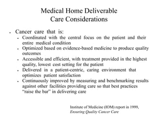 Medical Home Deliverable 
Care Considerations 
 Cancer care that is: 
 Coordinated with the central focus on the patient and their 
entire medical condition 
 Optimized based on evidence-based medicine to produce quality 
outcomes 
 Accessible and efficient, with treatment provided in the highest 
quality, lowest cost setting for the patient 
 Delivered in a patient-centric, caring environment that 
optimizes patient satisfaction 
 Continuously improved by measuring and benchmarking results 
against other facilities providing care so that best practices 
“raise the bar” in delivering care 
Institute of Medicine (IOM) report in 1999, 
Ensuring Quality Cancer Care 
 