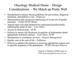 Oncology Medical Home – Design 
Considerations -We Match up Pretty Well 
• Standardized evidence-based guidelines for prevention, diagnosis, 
treatment, and palliative care - Pathways 
• Measurement and continuous monitoring of a core set of quality 
measures – NCQA PCSP Model 
• Agreed upon care plan prepared by experienced professionals, 
outlining the goals of care – Care Plans 
• Access to clinical trials - SCRI 
• Policies to ensure full disclosure to patients of information about 
appropriate treatment options – Care Plans, PCSP 
• Mechanisms to coordinate services – Patient Management 
• Quality care at the end of life - Palliation 
• Policies to address the barriers to receiving appropriate cancer care 
in specific segments of the population – PCSP, Internal Policies 
Institute of Medicine (IOM) report in 
1999, Ensuring Quality Cancer Care 
 