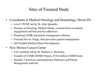 Sites of Focused Study 
• Consultants in Medical Oncology and Hematology, Drexel PA 
– Level 3 PCSP, led by Dr. John Sprandio 
– Pioneers in Oncology Medical Home, constant focus on patient 
engagement and best practice adherence 
– Proprietary EMR and patient management software 
– Focused first on Triage, then pro-active patient management 
– Self Funded Medical Home Development 
• New Mexico Cancer Center 
– CoC certified, led by Dr. Barbara L. McAneny 
– Founder of COME HOME Project, $19.8 million CMMI Grant 
– Includes 7 practices, and proprietary Pathways and Patient 
Management software 
 