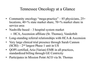 Tennessee Oncology at a Glance 
• Community oncology “mega-practice” – 85 physicians, 25+ 
locations, 40+% state market share, 70+% market share in 
service area 
• Nashville based – 3 hospital system market 
– HCA, Ascension affiliate (St. Thomas), Vanderbilt 
• Long-standing referral relationships with HCA & Ascension 
• Very large clinical trial presence through Sarah Cannon 
(SCRI) – 2nd largest Phase 1 unit in US 
• QOPI certified, Aria (Varian) EMR in all practices, 
standardized billing through GE Centricity 
• Participates in Mission Point ACO via St. Thomas 
 