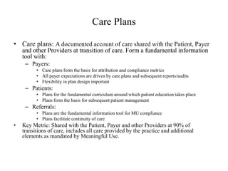 Care Plans 
• Care plans: A documented account of care shared with the Patient, Payer 
and other Providers at transition of care. Form a fundamental information 
tool with: 
– Payers: 
• Care plans form the basis for attribution and compliance metrics 
• All payer expectations are driven by care plans and subsequent reports/audits 
• Flexibility in plan design important 
– Patients: 
• Plans for the fundamental curriculum around which patient education takes place 
• Plans form the basis for subsequent patient management 
– Referrals: 
• Plans are the fundamental information tool for MU compliance 
• Plans facilitate continuity of care 
• Key Metric: Shared with the Patient, Payer and other Providers at 90% of 
transitions of care, includes all care provided by the practice and additional 
elements as mandated by Meaningful Use. 
 