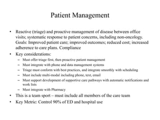 Patient Management 
• Reactive (triage) and proactive management of disease between office 
visits; systematic response to patient concerns, including non-oncology. 
Goals: Improved patient care; improved outcomes; reduced cost; increased 
adherence to care plans. Compliance 
• Key considerations: 
– Must offer triage first, then proactive patient management 
– Must integrate with phone and data management systems 
– Triage must conform with best practices, and integrate smoothly with scheduling 
– Must include multi-modal including phone, text, email 
– Must support development of supportive care pathways with automatic notifications and 
work lists 
– Must integrate with Pharmacy 
• This is a team sport – must include all members of the care team 
• Key Metric: Control 90% of ED and hospital use 
 