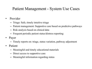 Patient Management - System Use Cases 
• Provider 
– Triage: Safe, timely intuitive triage 
– Patient management: Supportive care based on predictive pathways 
– Risk analysis based on clinical data 
– Frequent periodic patient status/distress reporting 
• Payer 
– Timely reports on: triage, status variation, pathway adjustment 
• Patient 
– Meaningful and timely educational materials 
– Direct access to supportive care 
– Meaningful information regarding status 
 