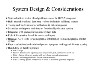 System Design & Considerations 
 System built on hosted cloud platform – must be HIPAA compliant 
 Built around relational data base – tables built from validated sources 
 Tiering and work-listing for call return & patient response 
 Maintains and reports real-time on functionality data for system 
 Integrates with and captures phone system data 
 Role & Permission based for access and input 
 Receives ADT feeds for demographic information from demographic master 
system 
 Uses standardized and validated patient symptom ranking and distress scoring 
 Build done in iterative phases: 
 First – Triage 
 Second – Patient status reporting (used for outcomes, risk, standardized check-in) 
 Third – Patient risk/acuity scoring with work-listed outreach requirements 
 Fourth – Incoming partner data feeds & Date Warehouse 
 Fifth – Learning system: first focused on actual vs expected, “gamified” to patient 
 