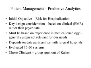 Patient Management – Predictive Analytics 
• Initial Objective – Risk for Hospitalization 
• Key design consideration – based on clinical (EMR) 
rather than payer data 
• Must be based on experience in medical oncology – 
general system not relevant for our needs 
• Depends on data partnerships with referral hospitals 
• Evaluated 15-20 systems 
• Chose Clinicast – group spun out of Kaiser 
 