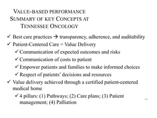 VALUE-BASED PERFORMANCE 
SUMMARY OF KEY CONCEPTS AT 
TENNESSEE ONCOLOGY 
 Best care practices  transparency, adherence, and auditability 
 Patient-Centered Care = Value Delivery 
Communication of expected outcomes and risks 
 Communication of costs to patient 
Empower patients and families to make informed choices 
 Respect of patients’ decisions and resources 
 Value delivery achieved through a certified patient-centered 
medical home 
 4 pillars: (1) Pathways; (2) Care plans; (3) Patient 
management; (4) Palliation 
64 
 