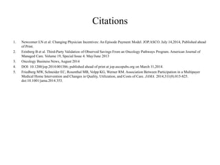 Citations 
1. Newcomer LN et al: Changing Physician Incentives: An Episode Payment Model. JOP.ASCO. July 14,2014, Published ahead 
of Print. 
2. Feinberg B et al. Third-Party Validation of Observed Savings From an Oncology Pathways Program. American Journal of 
Managed Care. Volume 19, Special Issue 4. May/June 2013 
3. Oncology Business News, August 2014 
4. DOI: 10.1200/jop.2014.001386; published ahead of print at jop.ascopubs.org on March 11,2014. 
5. Friedberg MW, Schneider EC, Rosenthal MB, Volpp KG, Werner RM. Association Between Participation in a Multipayer 
Medical Home Intervention and Changes in Quality, Utilization, and Costs of Care. JAMA. 2014;311(8):815-825. 
doi:10.1001/jama.2014.353. 
