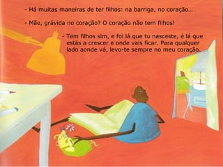 Há muitas maneiras de ter filhos: na barriga, no coração… Mãe, grávida no coração? O coração não tem filhos! - Tem filhos sim, e foi lá que tu nasceste, é lá que    estás a crescer e onde vais ficar. Para qualquer      lado aonde vá, levo-te sempre no meu coração. 