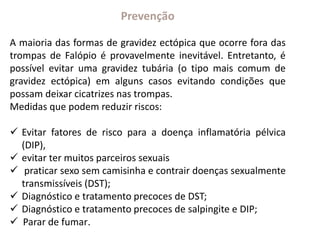 Prevenção
A maioria das formas de gravidez ectópica que ocorre fora das
trompas de Falópio é provavelmente inevitável. Entretanto, é
possível evitar uma gravidez tubária (o tipo mais comum de
gravidez ectópica) em alguns casos evitando condições que
possam deixar cicatrizes nas trompas.
Medidas que podem reduzir riscos:
 Evitar fatores de risco para a doença inflamatória pélvica
(DIP),
 evitar ter muitos parceiros sexuais
 praticar sexo sem camisinha e contrair doenças sexualmente
transmissíveis (DST);
 Diagnóstico e tratamento precoces de DST;
 Diagnóstico e tratamento precoces de salpingite e DIP;
 Parar de fumar.
 