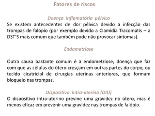Fatores de riscos
Doença inflamatória pélvica
Se existem antecedentes de dor pélvica devido a infecção das
trompas de falópio (por exemplo devido a Clamídia Tracomatis – a
DST’S mais comum que também pode não provocar sintomas).
Endometriose
Outra causa bastante comum é a endometriose, doença que faz
com que as células do útero cresçam em outras partes do corpo, ou
tecido cicatricial de cirurgias uterinas anteriores, que formam
bloqueio nas trompas.
Dispositivo intra-uterino (DIU)
O dispositivo intra-uterino previne uma gravidez no útero, mas é
menos eficaz em prevenir uma gravidez nas trompas de falópio.
 