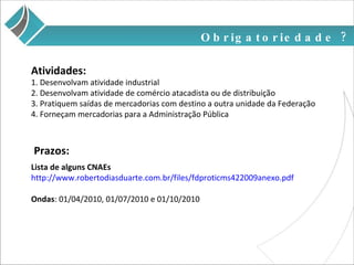 Obrigatoriedade ? Lista de alguns CNAEs http://www.robertodiasduarte.com.br/files/fdproticms422009anexo.pdf Ondas : 01/04/2010, 01/07/2010 e 01/10/2010 Prazos: 1. Desenvolvam atividade industrial 2. Desenvolvam atividade de comércio atacadista ou de distribuição 3. Pratiquem saídas de mercadorias com destino a outra unidade da Federação 4. Forneçam mercadorias para a Administração Pública Atividades: 