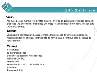 GRV Software Até 2015 possuir 400 clientes diretos ativos de micro e pequenas empresa que possuem produção sob-encomenda mantendo um preço justo e qualidade com rentabilidade para sócios e parceiros. Visão Missão Conquistar a satisfação de nossos clientes com prestação de serviço de qualidade, responsabilidade e eficácia; contribuindo de forma ativa e contínua para o sucesso de nosso cliente. Honestidade Comprometimento O Melhor Vendedor é nosso cliente Melhoria Continua Criatividade Bem estar de nossos colaboradores  e parceiros Foco na eficácia Valores 