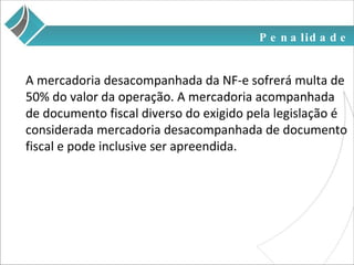 Penalidade A mercadoria desacompanhada da NF-e sofrerá multa de 50% do valor da operação. A mercadoria acompanhada de documento fiscal diverso do exigido pela legislação é considerada mercadoria desacompanhada de documento fiscal e pode inclusive ser apreendida. 