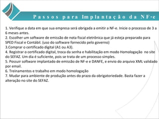 1. Verifique a data em que sua empresa será obrigada a emitir a NF-e. Inicie o processo de 3 a 6 meses antes. 2. Escolher um software de emissão de nota fiscal eletrônica que já esteja preparado para SPED Fiscal e Contábil. (uso do software fornecido pelo governo) 3.Comprar o certificado digital (A1 ou A3).  4. Registrar o certificado digital, troca da senha e habilitação em modo Homologação  no site do SEFAZ. Um dia é suficiente, pois se trata de um processo simples. 5. Possuir software implantado de emissão de NF-e e DANFE, e envio do arquivo XML validado por email. 6. Treinamentos e trabalho em modo homologação  7. Mudar para ambiente de produção antes do prazo da obrigatoriedade. Basta fazer a alteração no site do SEFAZ. Passos para Implantação da NF-e 