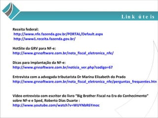 Link úteis Receita federal: http://www.nfe.fazenda.gov.br/PORTAL/Default.aspx  http://www1.receita.fazenda.gov.br/  HotSite da GRV para NF-e: http://www.grvsoftware.com.br/nota_fiscal_eletronica_nfe/ Dicas para implantação da NF-e: http://www.grvsoftware.com.br/noticia_ver.php?codigo=67 Entrevista com a advogada tributarista Dr Marina Elisabeth do Prado http://www.grvsoftware.com.br/nota_fiscal_eletronica_nfe/perguntas_frequentes.html Vídeo entrevista com escritor do livro “Big Brother Fiscal na Era do Conhecimento” sobre NF-e e Sped, Roberto Dias Duarte : http://www.youtube.com/watch?v=WUYNbR6Ymoc 