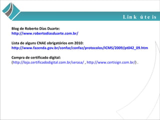 Link úteis Blog de Roberto Dias Duarte:  http://www.robertodiasduarte.com.br/ Lista de alguns CNAE obrigatórios em 2010: http://www.fazenda.gov.br/confaz/confaz/protocolos/ICMS/2009/pt042_09.htm Compra de certificado digital: ( http://loja.certificadodigital.com.br/serasa/  ,  http://www.certisign.com.br/ ) . 