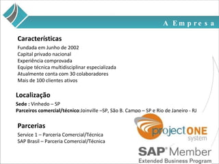 A Empresa Fundada em Junho de 2002 Capital privado nacional Experiência comprovada  Equipe técnica multidisciplinar especializada Atualmente conta com 30 colaboradores Mais de 100 clientes ativos Características Localização Sede :  Vinhedo – SP Parceiros comercial/técnico :Joinville –SP, São B. Campo – SP e Rio de Janeiro - RJ Parcerias Service 1 – Parceria Comercial/Técnica SAP Brasil – Parceria Comercial/Técnica 