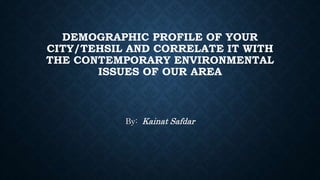 DEMOGRAPHIC PROFILE OF YOUR
CITY/TEHSIL AND CORRELATE IT WITH
THE CONTEMPORARY ENVIRONMENTAL
ISSUES OF OUR AREA
By: Kainat Safdar
 