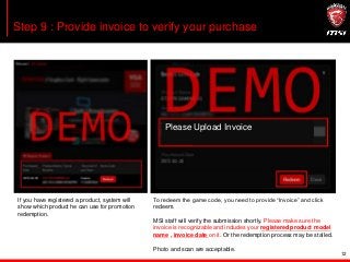 12
Step 9 : Provide invoice to verify your purchase
Please Upload Invoice
If you have registered a product, system will
show which product he can use for promotion
redemption.
To redeem the game code, you need to provide “Invoice” and click
redeem.
MSI staff will verify the submission shortly. Please make sure the
invoice is recognizable and includes your registered product model
name , invoice date on it. Or the redemption process may be stalled.
Photo and scan are acceptable.
 
