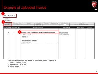 13
Example of Uploaded Invoice
Please make sure your uploaded invoice having circled information.
1. Shops/Vendors’ name
2. Invoice/Purchase date
3. Model name
1
3
ABC PC BUILD
2
 