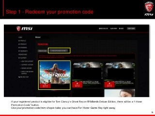 15
Step 1 - Redeem your promotion code
If your registered product is eligible for Tom Clancy’s Ghost Recon Wildlands Deluxe Edition, there will be a “I Have
Promotion Code” button.
Use your promotion code from shop/e-tailer, you can have For Honor Game Key right away.
I Have Promotion CodeI Have Promotion Code
 