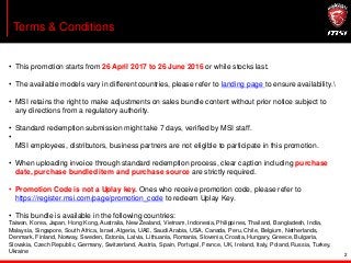 2
Terms & Conditions
• This promotion starts from 26 April 2017 to 26 June 2016 or while stocks last.
• The available models vary in different countries, please refer to landing page to ensure availability.
• MSI retains the right to make adjustments on sales bundle content without prior notice subject to
any directions from a regulatory authority.
• Standard redemption submission might take 7 days, verified by MSI staff.
•
MSI employees, distributors, business partners are not eligible to participate in this promotion.
• When uploading invoice through standard redemption process, clear caption including purchase
date, purchase bundled item and purchase source are strictly required.
• Promotion Code is not a Uplay key. Ones who receive promotion code, please refer to
https://register.msi.com/page/promotion_code to redeem Uplay Key.
• This bundle is available in the following countries:
Taiwan, Korea, Japan, Hong Kong, Australia, New Zealand, Vietnam, Indonesia, Philippines, Thailand, Bangladesh, India,
Malaysia, Singapore, South Africa, Israel, Algeria, UAE, Saudi Arabia, USA, Canada, Peru, Chile, Belgium, Netherlands,
Denmark, Finland, Norway, Sweden, Estonia, Latvia, Lithuania, Romania, Slovenia, Croatia, Hungary, Greece, Bulgaria,
Slovakia, Czech Republic, Germany, Switzerland, Austria, Spain, Portugal, France, UK, Ireland, Italy, Poland, Russia, Turkey,
Ukraine
 